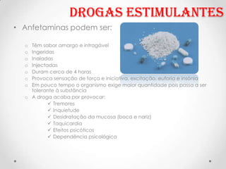 Drogas Estimulantes
• Anfetaminas podem ser:

  o Têm sabor amargo e intragável
  o Ingeridas
  o Inaladas
  o Injectadas
  o Duram cerca de 4 horas
  o Provoca sensação de força e iniciativa, excitação, euforia e insónia
  o Em pouco tempo o organismo exige maior quantidade pois passa a ser
    tolerante á substância
  o A droga acaba por provocar:
            Tremores
            Inquietude
            Desidratação da mucosa (boca e nariz)
            Taquicardia
            Efeitos psicóticos
            Dependência psicológica
 