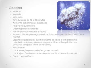 • Cocaína
  -   Inalada
  -   Ingerida
  -   Injectada
  -   Tem duração de 15 a 30 minutos
  -   Aumenta os batimentos cardíacos
  -   Respira irregularmente
  -   Ocorre grande excitação
  -   Por fim provoca náuseas e insónia
  -   Provoca alucinações agradáveis, euforia, sensação de força muscular e
      mental
  -   Segundo especialistas: quem consome cocaína e tem problemas
      psiquiátricos desencadeiam surtos paranóides, crises psicóticas e
      condutas perigosas (a ele ou terceiros)
  -   Fisicamente:
        o A inalação provoca lesões graves no nariz
        o A injecção deixa marcas de picada e risco de contaminação
  -   Causa dependência
 