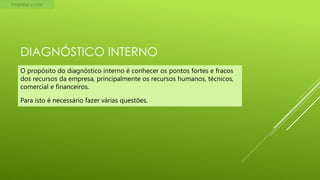 Empresa a criar

DIAGNÓSTICO INTERNO
O propósito do diagnóstico interno é conhecer os pontos fortes e fracos
dos recursos da empresa, principalmente os recursos humanos, técnicos,
comercial e financeiros.
Para isto é necessário fazer várias questões.

 