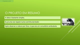 Empresa a criar

O PROJETO EM RESUMO
A ideia é bastante simples.
Eu já uma vez reparei numa carrinha da Essilor.
Após observar a viatura por fora, vi que era um consultório ambulante.

 
