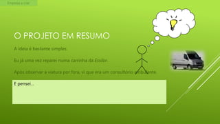 Empresa a criar

O PROJETO EM RESUMO
A ideia é bastante simples.
Eu já uma vez reparei numa carrinha da Essilor.
Após observar a viatura por fora, vi que era um consultório ambulante.
E pensei…

 