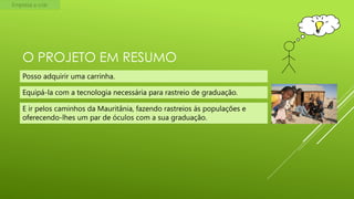 Empresa a criar

O PROJETO EM RESUMO
Posso adquirir uma carrinha.
Equipá-la com a tecnologia necessária para rastreio de graduação.

E ir pelos caminhos da Mauritânia, fazendo rastreios ás populações e
oferecendo-lhes um par de óculos com a sua graduação.

 