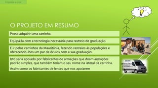 Empresa a criar

O PROJETO EM RESUMO
Posso adquirir uma carrinha.
Equipá-la com a tecnologia necessária para rastreio de graduação.

E ir pelos caminhos da Mauritânia, fazendo rastreios ás populações e
oferecendo-lhes um par de óculos com a sua graduação.
Isto seria apoiado por fabricantes de armações que doam armações
padrão simples, que também teriam o seu nome na lateral da carrinha.

Assim como os fabricantes de lentes que nos apoiarem

ZEISS
ARMAÇÕES
CASTRO

 