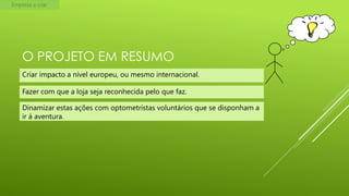 Empresa a criar

O PROJETO EM RESUMO
Criar impacto a nível europeu, ou mesmo internacional.
Fazer com que a loja seja reconhecida pelo que faz.

Dinamizar estas ações com optometristas voluntários que se disponham a
ir á aventura.

 