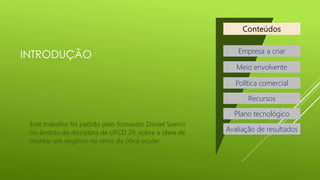 Conteúdos

INTRODUÇÃO

Empresa a criar
Meio envolvente
Política comercial
Recursos
Plano tecnológico

Este trabalho foi pedido pelo formador Daniel Soeiro
no âmbito da disciplina de UFCD 29, sobre a ideia de
montar um negócio no setor da ótica ocular.

Avaliação de resultados

 