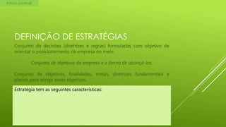 Política comercial

DEFINIÇÃO DE ESTRATÉGIAS
Conjunto de decisões (diretrizes e regras) formuladas com objetivo de
orientar o posicionamento da empresa no meio.
Conjunto de objetivos da empresa e a forma de alcançá-los.

Conjunto de objetivos, finalidades, metas, diretrizes fundamentais e
planos para atingir esses objetivos.
Estratégia tem as seguintes características:

 