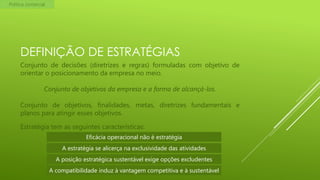 Política comercial

DEFINIÇÃO DE ESTRATÉGIAS
Conjunto de decisões (diretrizes e regras) formuladas com objetivo de
orientar o posicionamento da empresa no meio.
Conjunto de objetivos da empresa e a forma de alcançá-los.

Conjunto de objetivos, finalidades, metas, diretrizes fundamentais e
planos para atingir esses objetivos.
Estratégia tem as seguintes características:
Eficácia operacional não é estratégia
A estratégia se alicerça na exclusividade das atividades
A posição estratégica sustentável exige opções excludentes
A compatibilidade induz à vantagem competitiva e à sustentável

 