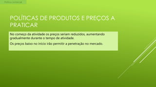 Política comercial

POLÍTICAS DE PRODUTOS E PREÇOS A
PRATICAR
No começo da atividade os preços seriam reduzidos, aumentando
gradualmente durante o tempo de atividade.
Os preços baixo no início irão permitir a penetração no mercado.

 