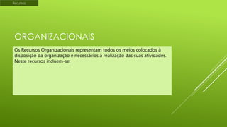 Recursos

ORGANIZACIONAIS
Os Recursos Organizacionais representam todos os meios colocados à
disposição da organização e necessários à realização das suas atividades.
Neste recursos incluem-se:

 