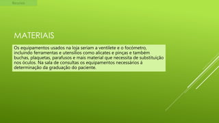Recursos

MATERIAIS
Os equipamentos usados na loja seriam a ventilete e o focómetro,
incluindo ferramentas e utensílios como alicates e pinças e também
buchas, plaquetas, parafusos e mais material que necessita de substituição
nos óculos. Na sala de consultas os equipamentos necessários á
determinação da graduação do paciente.

 