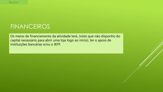 Recursos

FINANCEIROS
Os meios de financiamento da atividade terá, (visto que não disponho do
capital necessário para abrir uma loja logo ao início), ter o apoio de
instituições bancárias e/ou o IEFP.

 