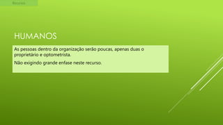 Recursos

HUMANOS
As pessoas dentro da organização serão poucas, apenas duas o
proprietário e optometrista.
Não exigindo grande enfase neste recurso.

 