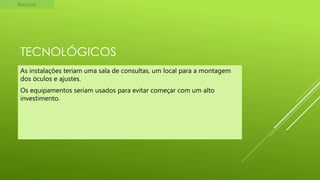 Recursos

TECNOLÓGICOS
As instalações teriam uma sala de consultas, um local para a montagem
dos óculos e ajustes.
Os equipamentos seriam usados para evitar começar com um alto
investimento.

 