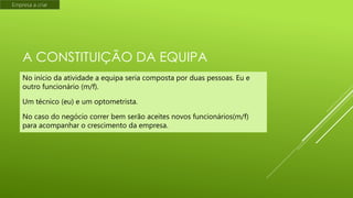 Empresa a criar

A CONSTITUIÇÃO DA EQUIPA
No início da atividade a equipa seria composta por duas pessoas. Eu e
outro funcionário (m/f).
Um técnico (eu) e um optometrista.
No caso do negócio correr bem serão aceites novos funcionários(m/f)
para acompanhar o crescimento da empresa.

 