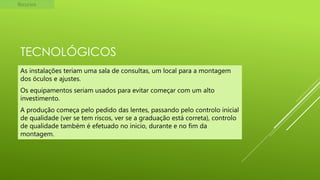Recursos

TECNOLÓGICOS
As instalações teriam uma sala de consultas, um local para a montagem
dos óculos e ajustes.
Os equipamentos seriam usados para evitar começar com um alto
investimento.

A produção começa pelo pedido das lentes, passando pelo controlo inicial
de qualidade (ver se tem riscos, ver se a graduação está correta), controlo
de qualidade também é efetuado no inicio, durante e no fim da
montagem.

 