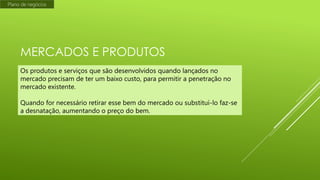 Plano de negócios

MERCADOS E PRODUTOS
Os produtos e serviços que são desenvolvidos quando lançados no
mercado precisam de ter um baixo custo, para permitir a penetração no
mercado existente.
Quando for necessário retirar esse bem do mercado ou substituí-lo faz-se
a desnatação, aumentando o preço do bem.

 