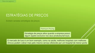 Plano de negócios

ESTRATÉGIAS DE PREÇOS
Existem variadas estratégias de preços:

Premium Pricing
Estratégia de preços altos quando a empresa possui
algum aspeto exclusivo nos seus produtos/serviços.
O mercado de luxo é um bom exemplo, como na saúde, melhores hospitais com melhores
clínicos podem cobrar mais pelo mesmo serviço oferecido por um hospital de menor porte.

 
