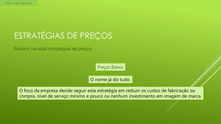 Plano de negócios

ESTRATÉGIAS DE PREÇOS
Existem variadas estratégias de preços:

Preços Baixos
O nome já diz tudo.
O foco da empresa decide seguir esta estratégia em reduzir os custos de fabricação ou
compra, nível de serviço mínimo e pouco ou nenhum investimento em imagem de marca.

 