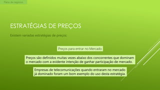 Plano de negócios

ESTRATÉGIAS DE PREÇOS
Existem variadas estratégias de preços:

Preços para entrar no Mercado
Preços são definidos muitas vezes abaixo dos concorrentes que dominam
o mercado com a evidente intenção de ganhar participação de mercado.
Empresas de telecomunicações quando entraram no mercado
já dominado foram um bom exemplo do uso desta estratégia.

 