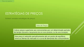 Plano de negócios

ESTRATÉGIAS DE PREÇOS
Existem variadas estratégias de preços:

Nata de Preços
Cobrar preços superiores aos concorrentes por um determinado período
de tempo (durante o lançamento de um novo produto, ou de uma inovação).

Este preço é reduzido periodicamente até um ponto de equilíbrio
entre as ofertas do mercado e a curva de demanda dos consumidores.

 