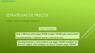 Plano de negócios

ESTRATÉGIAS DE PREÇOS
Existem variadas estratégias de preços:

Preços Psicológicos
Qual a diferença entre pagar 99,99€ e pagar 100,00€ pelo mesmo bem?
Economicamente: 1 cêntimo (quanto o caixa dá de troco)
Psicologicamente os consumidores que pagam 99,99€ acreditam ter
feito um negócio mais vantajoso do que se tivessem pago 100,00€.

 