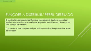 Empresa a criar

FUNÇÕES A DISTRIBUIR/ PERFIL DESEJADO
O técnico terá como principal função a montagem de óculos e concretizar
vendas, mas também dar concelhos e responder a dúvidas dos clientes e dos
seus colegas de trabalho.
O optometrista será responsável por realizar consultas de optometria e lentes
de contacto.

 