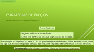 Plano de negócios

ESTRATÉGIAS DE PREÇOS
Existem variadas estratégias de preços:

Preços Opcionais
Surgiu na indústria automobilística.
A ideia está por trás de uma sub-segmentação de mercado.
Por exemplo, no segmento do Renault Clio, há quem deseje ar condicionado, vidros elétricos outros jantes
de liga-leve. Cobrando separado por cada opcional, uma empresa poderá maximizar os lucros na venda.
Outros exemplos: tarifas extras para entregas em 24horas nos sites de compra pela internet.

 