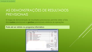 Avaliação de resultados

AS DEMONSTRAÇÕES DE RESULTADOS
PREVISIONAIS
O mapa de demonstração de resultados previsionais permite obter a lista
dos custos previsionais e ganhos previsionais relativos às operações.
Pode até ser obtido no programa informático

 
