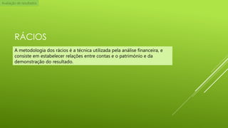Avaliação de resultados

RÁCIOS
A metodologia dos rácios é a técnica utilizada pela análise financeira, e
consiste em estabelecer relações entre contas e o património e da
demonstração do resultado.

 