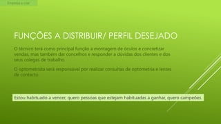 Empresa a criar

FUNÇÕES A DISTRIBUIR/ PERFIL DESEJADO
O técnico terá como principal função a montagem de óculos e concretizar
vendas, mas também dar concelhos e responder a dúvidas dos clientes e dos
seus colegas de trabalho.
O optometrista será responsável por realizar consultas de optometria e lentes
de contacto.

Estou habituado a vencer, quero pessoas que estejam habituadas a ganhar, quero campeões.

 