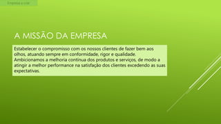 Empresa a criar

A MISSÃO DA EMPRESA
Estabelecer o compromisso com os nossos clientes de fazer bem aos
olhos, atuando sempre em conformidade, rigor e qualidade.
Ambicionamos a melhoria contínua dos produtos e serviços, de modo a
atingir a melhor performance na satisfação dos clientes excedendo as suas
expectativas.

 