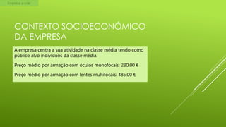 Empresa a criar

CONTEXTO SOCIOECONÓMICO
DA EMPRESA
A empresa centra a sua atividade na classe média tendo como
público alvo indivíduos da classe média.
Preço médio por armação com óculos monofocais: 230,00 €
Preço médio por armação com lentes multifocais: 485,00 €

 
