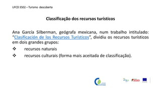 UFCD 3502 – Turismo descoberta
Classificação dos recursos turísticos
Ana García Silberman, geógrafa mexicana, num trabalho intitulado:
“Clasificación de los Recursos Turísticos”, dividiu os recursos turísticos
em dois grandes grupos:
 recursos naturais
 recursos culturais (forma mais aceitada de classificação).
 