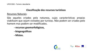 UFCD 3502 – Turismo descoberta
Classificação dos recursos turísticos
Recursos Naturais:
São aqueles criados pela natureza, cujas características propias
viabilizam que sejam visitados por turistas. Não podem ser criados pelo
homem mas podem ser modificados.
- recursos geomorfológicos,
- biogeográficos
- Mistos.
 