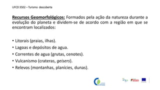 UFCD 3502 – Turismo descoberta
Recursos Geomorfológicos: Formados pela ação da natureza durante a
evolução do planeta e dividem-se de acordo com a região em que se
encontram localizados:
• Litorais (praias, ilhas).
• Lagoas e depósitos de agua.
• Correntes de agua (grutas, cenotes).
• Vulcanismo (crateras, geisers).
• Relevos (montanhas, planícies, dunas).
 