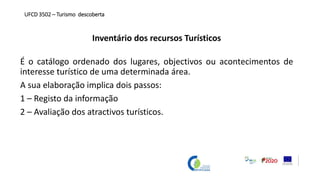 Inventário dos recursos Turísticos
É o catálogo ordenado dos lugares, objectivos ou acontecimentos de
interesse turístico de uma determinada área.
A sua elaboração implica dois passos:
1 – Registo da informação
2 – Avaliação dos atractivos turísticos.
UFCD 3502 – Turismo descoberta
 