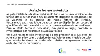 Avaliação dos recursos turísticos
As potencialidades de desenvolvimento turístico de uma localidade são
função dos recursos mas o seu crescimento depende da capacidade de
os valorizar e da criação de novos fatores de atracão.
Deste modo cada localidade ou cada recurso dispõe de um potencial
que difere de outro em vários aspetos que necessitam de ser avaliados.
Para o efeito torna-se necessário, em primeiro lugar, proceder à
inventariação dos recursos e à sua classificação.
Uma vez realizada esta inventariação pode proceder-se à avaliação do
potencial turístico com o objetivo de estabelecer uma medida de valor
que permita fundamentar as decisões relativas ao aproveitamento de
certos territórios ou recursos.
UFCD 3502 – Turismo descoberta
 