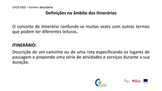 UFCD 3502 – Turismo descoberta
Definições no âmbito dos itinerários
O conceito de itinerário confunde-se muitas vezes com outros termos
que podem ter diferentes leituras.
ITINERÁRIO:
Descrição de um caminho ou de uma rota especificando os lugares de
passagem e propondo uma série de atividades e serviços durante a sua
duração.
 