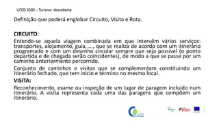Definição que poderá englobar Circuito, Visita e Rota.
CIRCUITO:
Entende-se aquela viagem combinada em que intervêm vários serviços:
transportes, alojamento, guia, ..., que se realiza de acordo com um itinerário
programado e com um desenho circular sempre que seja possível (o ponto
departida e de chegada serão coincidentes), de modo a que se passe por um
caminho anteriormente percorrido.
Conjunto de caminhos e visitas que se complementam constituindo um
itinerário fechado, que tem inicio e término no mesmo local.
VISITA:
Reconhecimento, exame ou inspeção de um lugar de paragem incluído num
itinerário. A visita representa cada uma das paragens que compõem um
itinerário.
UFCD 3502 – Turismo descoberta
 