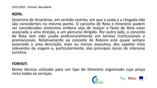 UFCD 3502 – Turismo descoberta
ROTA:
Sinónimo de itinerários, em sentido restrito, em que a saída e a chegada não
são coincidentes no mesmo ponto. O conceito de Rota e Itinerário podem
ser considerados sinónimos embora seja de realçar o facto de Rota estar
associada a uma direção, a um percurso dirigido. Por outro lado, o conceito
de Rota tem sido usado preferencialmente em termos institucionais e
promocionais. Relativamente ao conceito de Roteiro está quase sempre
associado a uma descrição, mais ou menos exaustiva, dos aspetos mais
relevantes da viagem e, particularmente, dos principais locais de interesse
turístico.
FORFAIT:
Nome técnico utilizado para um tipo de Itinerário organizado cujo preço
inclui todos os serviços.
 