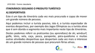 ITINERÁRIOS SEGUNDO O PRODUTO TURÍSTICO
A) DESPORTIVOS
Este é um tipo de itinerário cada vez mais procurado e capaz de mover
um grande número de pessoas.
Aqui podemos incluir o turista passivo, isto é, o turista espectador de
eventos desportivos, por exemplo dos Jogos Olímpicos ou o turista ativo
que é sem dúvida o segmento mais importante neste tipo de itinerários.
Destes podemos referir os praticantes (ou aprendizes) de ski, windsurf,
golfe, ténis, vela, caça, pesca, parapente, pára-quedismo e muitas
outras atividades desportivas que despertam cada vez mais o interesse
de um grande número de pessoas que procuram férias ativas.
UFCD 3502 – Turismo descoberta
 