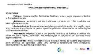 ITINERÁRIOS SEGUNDO O PRODUTO TURÍSTICO
B) CULTURAIS
Folclore: representações folclóricas, festivais, festas, jogos populares, bailes
e festas tradicionais.
Artesanato: as artes e ofícios tradicionais podem ser o fio condutor na
conceção de uma rota.
Gastronómicos: baseados nas tradições gastronómicas de cada região, este
tipo de itinerário salienta os pratos típicos e produtos alimentares de cada região
assim como os vinhos.
Arquitetura Popular: suscita um grande interesse as formas e modos de
viver de cada região, refletidos nas construções e conjuntos de edifícios mais
representativos.
Educacionais: nesta categoria estão incluídas todas as viagens organizadas
com objetivo de aprender sobre uma temática relacionada com conteúdos
curriculares e/ou questões profissionais.
UFCD 3502 – Turismo descoberta
 