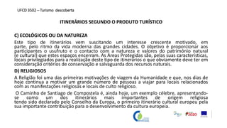 ITINERÁRIOS SEGUNDO O PRODUTO TURÍSTICO
C) ECOLÓGICOS OU DA NATUREZA
Este tipo de itinerários vem suscitando um interesse crescente motivado, em
parte, pelo ritmo da vida moderna das grandes cidades. O objetivo é proporcionar aos
participantes o usufruto e o contacto com a natureza e valores do património natural
(e cultural) que estes espaços encerram. As Áreas Protegidas são, pelas suas características,
locais privilegiados para a realização deste tipo de itinerários o que obviamente deve ter em
consideração critérios de conservação e salvaguarda dos recursos naturais.
D) RELIGIOSOS
A Religião foi uma das primeiras motivações de viagem da Humanidade e que, nos dias de
hoje continua a motivar um grande número de pessoas a viajar para locais relacionados
com as manifestações religiosas e locais de culto religioso.
O Caminho de Santiago de Compostela é, ainda hoje, um exemplo célebre, apresentando-
se como um dos itinerários mais importantes de origem religiosa
tendo sido declarado pelo Conselho da Europa, o primeiro itinerário cultural europeu pela
sua importante contribuição para o desenvolvimento da cultura europeia.
UFCD 3502 – Turismo descoberta
 
