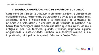ITINERÁRIOS SEGUNDO O MEIO DE TRANSPORTE UTILIZADO
Cada meio de transporte utilizado imprime um carácter e um estilo de
viagem diferente. Atualmente, o autocarro e o avião são os meios mais
utilizados, sendo a flexibilidade e a mobilidade as vantagens do
primeiro e a velocidade e o conforto as do segundo. O comboio e o
barco têm conotações mais românticas dado que são os meios mais
antigos e, por isso, também, quando utilizados, imprimem alguma
originalidade e autenticidade. Também o automóvel assume a sua
importância, principalmente quando falamos de “Auto Férias
UFCD 3502 – Turismo descoberta
 