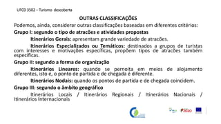 OUTRAS CLASSIFICAÇÕES
Podemos, ainda, considerar outras classificações baseadas em diferentes critérios:
Grupo I: segundo o tipo de atracões e atividades propostas
Itinerários Gerais: apresentam grande variedade de atracões.
Itinerários Especializados ou Temáticos: destinados a grupos de turistas
com interesses e motivações específicas, propõem tipos de atracões também
específicas.
Grupo II: segundo a forma de organização
Itinerários Lineares: quando se pernoita em meios de alojamento
diferentes, isto é, o ponto de partida e de chegada é diferente.
Itinerários Nodais: quando os pontos de partida e de chegada coincidem.
Grupo III: segundo o âmbito geográfico
Itinerários Locais / Itinerários Regionais / Itinerários Nacionais /
Itinerários Internacionais
UFCD 3502 – Turismo descoberta
 