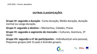 OUTRAS CLASSIFICAÇÕES
Grupo IV: segundo a duração - Curta duração, Média duração, duração
normal ou Longa duração.
Grupo V: segundo o destino – Montanhas, Cidades, Praias
Grupo VI: segundo o segmento de mercado – Culturais, Aventura, 3ª
Idade
Grupo VII: segundo o nº de participantes - Individuais(só uma pessoa),
Pequenos grupos (até 15 pax) e Grandes grupos.
UFCD 3502 – Turismo descoberta
 
