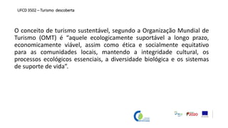 O conceito de turismo sustentável, segundo a Organização Mundial de
Turismo (OMT) é “aquele ecologicamente suportável a longo prazo,
economicamente viável, assim como ética e socialmente equitativo
para as comunidades locais, mantendo a integridade cultural, os
processos ecológicos essenciais, a diversidade biológica e os sistemas
de suporte de vida”.
UFCD 3502 – Turismo descoberta
 