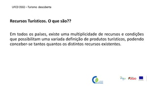 Recursos Turísticos. O que são??
Em todos os países, existe uma multiplicidade de recursos e condições
que possibilitam uma variada definição de produtos turísticos, podendo
conceber-se tantos quantos os distintos recursos existentes.
UFCD 3502 – Turismo descoberta
 