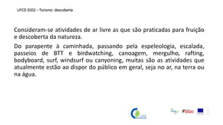 Consideram-se atividades de ar livre as que são praticadas para fruição
e descoberta da natureza.
Do parapente à caminhada, passando pela espeleologia, escalada,
passeios de BTT e birdwatching, canoagem, mergulho, rafting,
bodyboard, surf, windsurf ou canyoning, muitas são as atividades que
atualmente estão ao dispor do público em geral, seja no ar, na terra ou
na água.
UFCD 3502 – Turismo descoberta
 