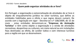 Quem pode organizar atividades de ar livre?
Em Portugal, a organização e comercialização de atividades de ar livre é
objeto de enquadramento jurídico no setor turístico, que define as
entidades habilitadas para o efeito e que regras devem cumprir. De
acordo com a legislação em vigor - Decreto-Lei n.º 108/2009, de 15 de
maio - estas entidades denominam-se “Empresas de Animação
Turística” e têm como objeto a organização e a venda de atividades
recreativas, desportivas ou culturais, em meio natural ou em instalações
fixas destinadas ao efeito, de caráter lúdico e com interesse turístico
para a região em que se desenvolvem.
UFCD 3502 – Turismo descoberta
 